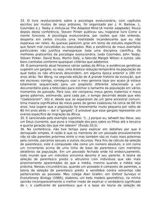 33. O livro revolucionário sobre a psicologia evolucionária, com capítulos
escritos por muitos de seus próceres, foi organizado por J. H. Barkow, L.
Cosmides e J. Tooby e intitula-se The Adapted Mind [A mente adaptada]. Pouco
depois desta conferência, Steven Pinker publicou seu magistral livro Como a
mente funciona. A psicologia evolucionária, por razões que não entendo,
desperta em certos círculos uma hostilidade incandescente que eu não
esperava ver neles. As queixas parecem girar em torno de estudos especíﬁcos
que foram mal concebidos ou executados. Mas a existência de maus exemplos
particulares não justiﬁca menosprezar toda uma disciplina cientíﬁca. Os
melhores praticantes da psicologia evolucionária, Leda Cosmides, John Tooby,
Steven Pinker, David Buss, Martin Daly, a falecida Margot Wilson e outros, são
bons cientistas conforme quaisquer critérios que adotemos.
34. O pensamento atual favorece várias saídas da África, e evidências genéticas
sugerem um gargalo, ou seja, uma drástica redução temporária na população da
qual todos os não africanos descendem, em alguma época anterior a 100 mil
anos atrás. Yan Wong, na segunda edição de A grande história da evolução, que
ele escreveu comigo, conseguiu usar o meu genoma (que por acaso já estava
totalmente sequenciado para um propósito diferente relacionado a um
documentário para a televisão) para estimar o tamanho da população em vários
momentos do passado. Para isso, ele comparou meus genes maternos e meus
genes paternos, estimando, para cada par, o tempo decorrido desde que eles
“coalesceram”, isto é, desde que se separaram de um gene ancestral comum.
Uma maioria signiﬁcativa de meus pares de genes coalesceu há cerca de 60 mil
anos. Isso sugere que a população foi brevemente muito pequena por volta de
60 mil anos atrás — daí o “gargalo”. É provável que esse gargalo represente um
evento especíﬁco de migração da África.
35. E sancionada pelo exemplo supremo: “[…] porque eu, Iahweh teu Deus, sou
um Deus ciumento, que puno a iniquidade dos pais sobre os ﬁlhos até a terceira
e quarta geração dos que me odeiam” (Êxodo 20,5).
36. Na conferência, não tive tempo para explicar em detalhes por que é
demasiado simples. A razão é que os membros de um povoado provavelmente
não só são parentes próximos entre si mas também são os rivais mais próximos
pela comida, parceiros sexuais e outros recursos. Para ﬁns de cálculo da seleção
de parentesco, este é computado não como um número absoluto, e sim como
um incremento acima de uma linha de base de parentesco com membros
aleatórios da população. Em um povoado fechado onde há endocruzamento,
todo mundo que um indivíduo encontra decerto é seu parente. A teoria da
seleção de parentesco prediz o altruísmo com indivíduos que são mais
proximamente aparentados do que a média, mesmo quando a média seja
próxima. Nessas circunstâncias, quando um povoado é composto de parentes, a
teoria da seleção de parentesco prediz a xenofobia contra estranhos não
pertencentes ao povoado. Meu colega Alan Grafen, em Oxford Surveys in
Evolutionary Biology (1985), elaborou um belo modelo geométrico, na minha
opinião incomparavelmente o melhor modo de explicar o verdadeiro signiﬁcado
de r, o coeﬁciente de parentesco que é a base da teoria da seleção de
 
