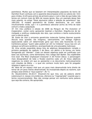 parentesco. Muitos que se baseiam em interpretações populares da teoria de
Hamilton ﬁcam confusos com o aparente descompasso entre os valores de r (0,5
para irmãos, 0,125 para primos de primeiro grau) e com o fato de que todos nós
temos em comum mais de 90% de nossos genes. Dou um exemplo desse fato
mais adiante, no artigo “Doze equívocos sobre a seleção de parentesco” (pp.
199-220). O modelo geométrico de Grafen demonstra, de um modo
intuitivamente vívido, que r é o parentesco adicional acima da linha de base
comum a toda a população.
37. Em meu prefácio à edição de 2006 da Penguin de The Evolution of
Cooperation, contei como apresentei Axelrod a Hamilton. Orgulho-me de ter
instigado a profícua colaboração dos dois, que combina a teoria evolucionária
com a ciência social.
38. Gosto de citar o eminente geneticista molecular Sydney Brenner quando
discuto essa questão. Ele imaginou, satiricamente, um biólogo ingênuo
especulando sobre um determinado gene que teria sido favorecido na era
Cambriana porque “quem sabe poderá ser útil no Cretáceo” (ouça isso em um
sotaque sul-africano sardônico, acompanhado de uma piscadela maliciosa).
39. Uma versão expandida dessa lista de adjetivos desagradáveis compôs o
primeiro parágrafo do capítulo 2 de Deus, um delírio e se tornou um tanto
famigerada por “ofender”. Cada um desses adjetivos pode ser justiﬁcado com
base nas escrituras, como demonstrou meu colega Dan Barker. Seu esplêndido
livro God: The Most Unpleasant Character in All Fiction [Deus: o personagem
mais desagradável de toda a ﬁcção] examina cada um de meus adjetivos
negativos na ordem em que os apresentei e os documenta meticulosamente
com citações da Bíblia — a qual ele conhece muito bem, pois foi pregador
religioso e agora viu a luz.
40. Ideia de um espaço vital que um povo mais desenvolvido teria direito de
tomar de um povo menos desenvolvido; foi incorporada depois ao nazismo, que
arrogou esse direito à “raça superior”. (N. T.)
41. Deuteronômio 20,16-17. Disseram-me que meu uso da palavra alemã
Lebensraum é, nessas circunstâncias, ofensivo ou “inapropriado” (usando aqui o
termo convencionalista). Mas não consigo pensar em nenhuma outra palavra
que seja tão certeira, tão apropriada.
 