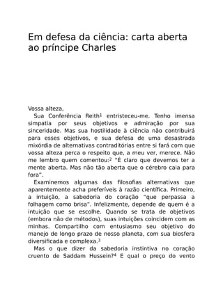 Em defesa da ciência: carta aberta
ao príncipe Charles
Vossa alteza,
Sua Conferência Reith1 entristeceu-me. Tenho imensa
simpatia por seus objetivos e admiração por sua
sinceridade. Mas sua hostilidade à ciência não contribuirá
para esses objetivos, e sua defesa de uma desastrada
mixórdia de alternativas contraditórias entre si fará com que
vossa alteza perca o respeito que, a meu ver, merece. Não
me lembro quem comentou:2 “É claro que devemos ter a
mente aberta. Mas não tão aberta que o cérebro caia para
fora”.
Examinemos algumas das ﬁlosoﬁas alternativas que
aparentemente acha preferíveis à razão cientíﬁca. Primeiro,
a intuição, a sabedoria do coração “que perpassa a
folhagem como brisa”. Infelizmente, depende de quem é a
intuição que se escolhe. Quando se trata de objetivos
(embora não de métodos), suas intuições coincidem com as
minhas. Compartilho com entusiasmo seu objetivo do
manejo de longo prazo de nosso planeta, com sua biosfera
diversiﬁcada e complexa.3
Mas o que dizer da sabedoria instintiva no coração
cruento de Saddam Hussein?4 E qual o preço do vento
 