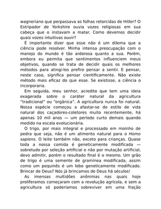 wagneriano que perpassava as folhas retorcidas de Hitler? O
Estripador de Yorkshire ouvia vozes religiosas em sua
cabeça que o instavam a matar. Como devemos decidir
quais vozes intuitivas ouvir?
É importante dizer que esse não é um dilema que a
ciência pode resolver. Minha intensa preocupação com o
manejo do mundo é tão ardorosa quanto a sua. Porém,
embora eu permita que sentimentos inﬂuenciem meus
objetivos, quando se trata de decidir quais os melhores
métodos para atingi-los preﬁro pensar a sentir. E pensar,
neste caso, signiﬁca pensar cientiﬁcamente. Não existe
método mais eﬁcaz do que esse. Se existisse, a ciência o
incorporaria.
Em seguida, meu senhor, acredito que tem uma ideia
exagerada sobre o caráter natural da agricultura
“tradicional” ou “orgânica”. A agricultura nunca foi natural.
Nossa espécie começou a afastar-se do estilo de vida
natural dos caçadores-coletores muito recentemente, há
apenas 10 mil anos — um período curto demais quando
medido na escala evolucionária.
O trigo, por mais integral e processado em moinho de
pedra que seja, não é um alimento natural para o Homo
sapiens. O leite também não, exceto para crianças. Quase
toda a nossa comida é geneticamente modiﬁcada —
sobretudo por seleção artiﬁcial e não por mutação artiﬁcial,
devo admitir, porém o resultado ﬁnal é o mesmo. Um grão
de trigo é uma semente de gramínea modiﬁcada, assim
como um pequinês é um lobo geneticamente modiﬁcado.
Brincar de Deus? Nós já brincamos de Deus há séculos!
As imensas multidões anônimas nas quais hoje
proliferamos começaram com a revolução agrícola, e sem a
agricultura só poderíamos sobreviver em uma fração
 
