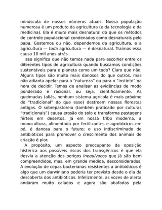 minúscula de nossos números atuais. Nossa população
numerosa é um produto da agricultura (e da tecnologia e da
medicina). Ela é muito mais desnatural do que os métodos
de controle populacional condenados como desnaturais pelo
papa. Gostemos ou não, dependemos da agricultura, e a
agricultura — toda agricultura — é desnatural. Traímos essa
causa 10 mil anos atrás.
Isso signiﬁca que não temos nada para escolher entre os
diferentes tipos de agricultura quando buscamos condições
sustentáveis para o planeta como um todo? Claro que não.
Alguns tipos são muito mais danosos do que outros, mas
não adianta apelar para a “natureza” ou para o “instinto” na
hora de decidir. Temos de analisar as evidências de modo
ponderado e racional, ou seja, cientiﬁcamente. As
queimadas (aliás, nenhum sistema agrícola é mais próximo
do “tradicional” do que esse) destroem nossas ﬂorestas
antigas. O sobrepastoreio (também praticado por culturas
“tradicionais”) causa erosão do solo e transforma pastagens
férteis em desertos. Já em nossa tribo moderna, a
monocultura, alimentada por fertilizantes e agrotóxicos em
pó, é danosa para o futuro; o uso indiscriminado de
antibióticos para promover o crescimento dos animais de
criação é pior.
A propósito, um aspecto preocupante da oposição
histérica aos possíveis riscos dos transgênicos é que ela
desvia a atenção dos perigos inequívocos que já são bem
compreendidos, mas, em grande medida, desconsiderados.
A evolução de cepas bacterianas resistentes a antibióticos é
algo que um darwiniano poderia ter previsto desde o dia da
descoberta dos antibióticos. Infelizmente, as vozes de alerta
andaram muito caladas e agora são abafadas pela
 