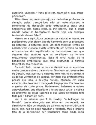 cacofonia ululante: “Trans-gê-ni-cos, trans-gê-ni-cos, trans-
gê-ni-cos!”.
Além disso, se, como prevejo, as medonhas profecias da
danação pelos transgênicos não se materializarem, o
sentimento de decepção pode extravasar-se para uma
negligência dos riscos reais. Já lhe ocorreu que o atual
alarido sobre os transgênicos talvez seja um exemplo
terrível de alarme falso?
Mesmo se a agricultura pudesse ser natural, e mesmo se
pudéssemos criar algum tipo de harmonia com os processos
da natureza, a natureza seria um bom modelo? Temos de
analisar com cuidado. Existe realmente um sentido no qual
ecossistemas são equilibrados e harmoniosos, em que
algumas das espécies que os constituem se tornam
mutuamente dependentes. Essa é uma razão de o
banditismo empresarial que está destruindo a ﬂoresta
tropical ser tão criminoso.
Por outro lado, temos de prestar atenção em um equívoco
muito comum sobre o darwinismo. Tennyson escreveu antes
de Darwin, mas acertou: a natureza tem mesmo os dentes e
as garras vermelhos de sangue. Por mais que preferíssemos
pensar que não, a seleção natural, atuando em cada
espécie, não favorece o manejo de longo prazo. Ela favorece
o ganho de curto prazo. Madeireiros, baleeiros e outros
aproveitadores que dilapidam o futuro para saciar a cobiça
do presente só estão fazendo o que seres selvagens têm
feito por 3 bilhões de anos.
Não é de admirar que T. H. Huxley, “o buldogue de
Darwin”, tenha alicerçado sua ética em um repúdio ao
darwinismo. Não um repúdio ao darwinismo como ciência, é
claro, pois não se pode repudiar a verdade. Mas o próprio
fato de o darwinismo ser verdadeiro torna ainda mais
 