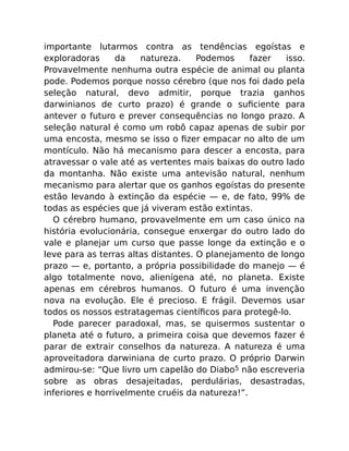 importante lutarmos contra as tendências egoístas e
exploradoras da natureza. Podemos fazer isso.
Provavelmente nenhuma outra espécie de animal ou planta
pode. Podemos porque nosso cérebro (que nos foi dado pela
seleção natural, devo admitir, porque trazia ganhos
darwinianos de curto prazo) é grande o suﬁciente para
antever o futuro e prever consequências no longo prazo. A
seleção natural é como um robô capaz apenas de subir por
uma encosta, mesmo se isso o ﬁzer empacar no alto de um
montículo. Não há mecanismo para descer a encosta, para
atravessar o vale até as vertentes mais baixas do outro lado
da montanha. Não existe uma antevisão natural, nenhum
mecanismo para alertar que os ganhos egoístas do presente
estão levando à extinção da espécie — e, de fato, 99% de
todas as espécies que já viveram estão extintas.
O cérebro humano, provavelmente em um caso único na
história evolucionária, consegue enxergar do outro lado do
vale e planejar um curso que passe longe da extinção e o
leve para as terras altas distantes. O planejamento de longo
prazo — e, portanto, a própria possibilidade do manejo — é
algo totalmente novo, alienígena até, no planeta. Existe
apenas em cérebros humanos. O futuro é uma invenção
nova na evolução. Ele é precioso. E frágil. Devemos usar
todos os nossos estratagemas cientíﬁcos para protegê-lo.
Pode parecer paradoxal, mas, se quisermos sustentar o
planeta até o futuro, a primeira coisa que devemos fazer é
parar de extrair conselhos da natureza. A natureza é uma
aproveitadora darwiniana de curto prazo. O próprio Darwin
admirou-se: “Que livro um capelão do Diabo5 não escreveria
sobre as obras desajeitadas, perdulárias, desastradas,
inferiores e horrivelmente cruéis da natureza!”.
 