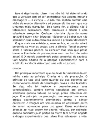 Isso é deprimente, claro, mas não há lei determinando
que a verdade tem de ser animadora; não adianta matar o
mensageiro — a ciência — e não tem sentido preferir uma
visão de mundo alternativa só porque ela faz com que nos
sintamos mais tranquilos. Seja como for, a ciência não é
totalmente desoladora. Aliás, tampouco a ciência é uma
sabe-tudo arrogante. Qualquer cientista digno do nome
aplaudirá quem citar Sócrates: “Sabedoria é saber que não
sabemos”. Que outra coisa nos impele a procurar descobrir?
O que mais me entristece, meu senhor, é quanto estará
perdendo se virar as costas para a ciência. Tentei escrever
sobre o fascínio poético da ciência,6 mas será que posso
tomar a liberdade de presenteá-lo com um livro de outro
autor? É O mundo assombrado pelos demônios, do saudoso
Carl Sagan. Chamo-lhe a atenção especialmente para o
subtítulo: A ciência vista como uma vela no escuro.
EPÍLOGO
Um princípio importante que eu devia ter mencionado em
minha carta ao príncipe Charles é o da precaução. O
príncipe de fato está certo quando diz que devemos ser
conservadores diante de tecnologias novas e não testadas.
Se algo não foi testado e desconhecemos suas
consequências, cumpre sermos cautelosos até demais,
sobretudo quando futuros de longo prazo estiverem em
jogo. É o princípio da precaução que requer que novas
drogas aparentemente promissoras contra o câncer
enfrentem e vençam um sem-número de obstáculos antes
de serem aprovadas para uso geral. Esses obstáculos
avessos ao risco podem ter alturas ridículas, por exemplo,
quando pacientes já às portas da morte têm acesso negado
a drogas experimentais que talvez lhes salvassem a vida,
 