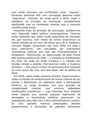 mas ainda precisam ser certiﬁcadas como “seguras”.
Pacientes terminais têm uma concepção diferente sobre
“segurança”. Contudo, de modo geral é difícil negar a
sabedoria do princípio da precaução, sensatamente
equilibrado com os tremendos avanços que a inovação
cientíﬁca pode trazer.
Enquanto trato do princípio da precaução, perdoem-me
uma digressão sobre política contemporânea. Costumo
evitar exemplos que sejam muito especíﬁcos do momento
em que escrevo, com receio de tornar anacrônicas as
futuras edições de um livro. Os textos que J. B. S. Haldane e
Lancelot Hogben escreveram nos anos 1930, em tudo o
mais admiráveis, são maculados por espirituosos
comentários políticos que hoje são incompreensíveis e
atrapalham. Infelizmente, as repercussões de pelo menos
dois eventos políticos de 2016 — a votação na Grã-Bretanha
em favor da saída da União Europeia e o repúdio dos
Estados Unidos a acordos internacionais sobre a mudança
climática — têm pouca chance de permanecerem limitados
ao curto prazo. Por isso, sem desculpas, falo da política de
2016.
Em 2016, nosso então primeiro-ministro, David Cameron,
cedeu à pressão de parlamentares de menor coturno de seu
partido e determinou um plebiscito sobre a participação
britânica na União Europeia. Era uma questão de
complexidade colossal, que envolvia elaboradas
ramiﬁcações econômicas — cuja extensão ﬁcou evidente
ainda naquele ano, quando copiosos regimentos de
advogados e funcionários públicos precisaram ser
empregados para lidar com o ônus administrativo e jurídico.
Se uma questão merecia prolongados debates
parlamentares e discussões de gabinete fortemente
 