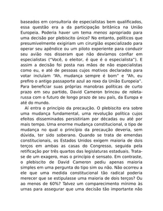 baseados em consultoria de especialistas bem qualiﬁcados,
essa questão era a da participação britânica na União
Europeia. Poderia haver um tema menos apropriado para
uma decisão por plebiscito único? No entanto, políticos que
presumivelmente exigiriam um cirurgião especializado para
operar seu apêndice ou um piloto experiente para conduzir
seu avião nos disseram que não devíamos conﬁar em
especialistas (“Você, o eleitor, é que é o especialista”). E
assim a decisão foi posta nas mãos de não especialistas
como eu, e até de pessoas cujos motivos declarados para
votar incluíam “Ah, mudança sempre é bom” e “Ah, eu
preﬁro o antigo passaporte azul ao roxo da União Europeia”.
Para beneﬁciar suas próprias manobras políticas de curto
prazo em seu partido, David Cameron brincou de roleta-
russa com o futuro de longo prazo de seu país, da Europa e
até do mundo.
Aí entra o princípio da precaução. O plebiscito era sobre
uma mudança fundamental, uma revolução política cujos
efeitos disseminados persistiriam por décadas ou até por
mais tempo. Uma enorme mudança constitucional, o tipo de
mudança no qual o princípio da precaução deveria, sem
dúvida, ter sido soberano. Quando se trata de emendas
constitucionais, os Estados Unidos exigem maioria de dois
terços em ambas as casas do Congresso, seguida pela
retiﬁcação por três quartos das legislaturas estaduais. Trata-
se de um exagero, mas o princípio é sensato. Em contraste,
o plebiscito de David Cameron pediu apenas maioria
simples em uma pergunta do tipo sim ou não. Não ocorreu a
ele que uma medida constitucional tão radical poderia
merecer que se estipulasse uma maioria de dois terços? Ou
ao menos de 60%? Talvez um comparecimento mínimo às
urnas para assegurar que uma decisão tão importante não
 