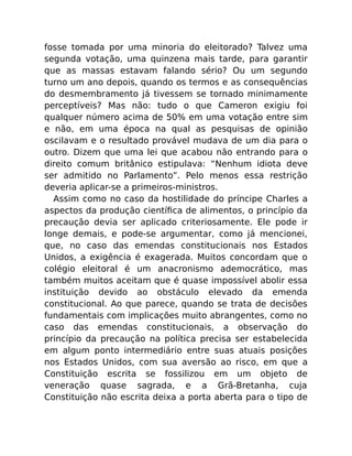 fosse tomada por uma minoria do eleitorado? Talvez uma
segunda votação, uma quinzena mais tarde, para garantir
que as massas estavam falando sério? Ou um segundo
turno um ano depois, quando os termos e as consequências
do desmembramento já tivessem se tornado minimamente
perceptíveis? Mas não: tudo o que Cameron exigiu foi
qualquer número acima de 50% em uma votação entre sim
e não, em uma época na qual as pesquisas de opinião
oscilavam e o resultado provável mudava de um dia para o
outro. Dizem que uma lei que acabou não entrando para o
direito comum britânico estipulava: “Nenhum idiota deve
ser admitido no Parlamento”. Pelo menos essa restrição
deveria aplicar-se a primeiros-ministros.
Assim como no caso da hostilidade do príncipe Charles a
aspectos da produção cientíﬁca de alimentos, o princípio da
precaução devia ser aplicado criteriosamente. Ele pode ir
longe demais, e pode-se argumentar, como já mencionei,
que, no caso das emendas constitucionais nos Estados
Unidos, a exigência é exagerada. Muitos concordam que o
colégio eleitoral é um anacronismo ademocrático, mas
também muitos aceitam que é quase impossível abolir essa
instituição devido ao obstáculo elevado da emenda
constitucional. Ao que parece, quando se trata de decisões
fundamentais com implicações muito abrangentes, como no
caso das emendas constitucionais, a observação do
princípio da precaução na política precisa ser estabelecida
em algum ponto intermediário entre suas atuais posições
nos Estados Unidos, com sua aversão ao risco, em que a
Constituição escrita se fossilizou em um objeto de
veneração quase sagrada, e a Grã-Bretanha, cuja
Constituição não escrita deixa a porta aberta para o tipo de
 