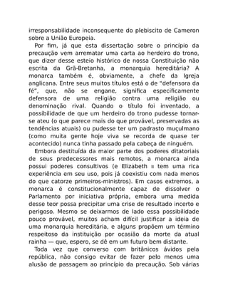irresponsabilidade inconsequente do plebiscito de Cameron
sobre a União Europeia.
Por ﬁm, já que esta dissertação sobre o princípio da
precaução vem arrematar uma carta ao herdeiro do trono,
que dizer desse esteio histórico de nossa Constituição não
escrita da Grã-Bretanha, a monarquia hereditária? A
monarca também é, obviamente, a chefe da Igreja
anglicana. Entre seus muitos títulos está o de “defensora da
fé”, que, não se engane, signiﬁca especiﬁcamente
defensora de uma religião contra uma religião ou
denominação rival. Quando o título foi inventado, a
possibilidade de que um herdeiro do trono pudesse tornar-
se ateu (o que parece mais do que provável, preservadas as
tendências atuais) ou pudesse ter um padrasto muçulmano
(como muita gente hoje viva se recorda de quase ter
acontecido) nunca tinha passado pela cabeça de ninguém.
Embora destituída da maior parte dos poderes ditatoriais
de seus predecessores mais remotos, a monarca ainda
possui poderes consultivos (e Elizabeth II tem uma rica
experiência em seu uso, pois já coexistiu com nada menos
do que catorze primeiros-ministros). Em casos extremos, a
monarca é constitucionalmente capaz de dissolver o
Parlamento por iniciativa própria, embora uma medida
desse teor possa precipitar uma crise de resultado incerto e
perigoso. Mesmo se deixarmos de lado essa possibilidade
pouco provável, muitos acham difícil justiﬁcar a ideia de
uma monarquia hereditária, e alguns propõem um término
respeitoso da instituição por ocasião da morte da atual
rainha — que, espero, se dê em um futuro bem distante.
Toda vez que converso com britânicos ávidos pela
república, não consigo evitar de fazer pelo menos uma
alusão de passagem ao princípio da precaução. Sob várias
 