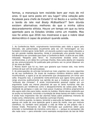 formas, a monarquia tem resistido bem por mais de mil
anos. O que seria posto em seu lugar? Uma votação pelo
Facebook para chefe de Estado? O rei Becks e a rainha Posh
a bordo do iate real Boaty McBoatface?7 Sem dúvida
existem alternativas melhores do que a minha sátira
descaradamente elitista. Houve um tempo em que eu teria
apontado para os Estados Unidos como um modelo. Mas
isso foi antes que 2016 nos mostrasse o que o nobre ideal
democrático é capaz de produzir quando azeda.
1. As Conferências Reith, originalmente transmitidas pelo rádio e agora pela
televisão, são patrocinadas anualmente pela BBC em homenagem ao seu
fundador e diretor-geral, lorde Reith, um escocês austero cujos ideais elevados a
BBC em grande medida descartou. Ainda é considerado uma grande honra na
Grã-Bretanha ser convidado para fazer a Conferência Reith. A série do ano 2000,
intitulada “Respeito pela Terra”, foi incomumente dividida entre cinco
conferencistas, e um deles foi o príncipe Charles. Esta carta aberta em resposta
ao seu pronunciamento foi publicada pela primeira vez no jornal Observer em
21 de maio de 2000.
2. Muitos dizem que fui eu; bem que gostaria que tivesse sido, mas tenho
certeza de que vem de outra pessoa.
3. As preocupações do príncipe tornaram-se mais urgentes nos anos seguintes
ao de sua conferência. Os sinais de mudança climática drástica estão mais
inconfundíveis, e agora já se diz seriamente que ultrapassamos um limiar sem
volta. Enquanto isso, o presidente norte-americano que agora toma posse do
cargo anunciou publicamente sua opinião de que a mudança climática é um
“embuste dos chineses”. É ainda (minimamente) possível cogitar em um
argumento (cada vez menos plausível) de que os seres humanos não são
responsáveis por tendências como o desaparecimento da calota polar. Mas a
realidade da perigosa e cada vez mais grave mudança climática propriamente
dita agora está clara para todos, exceto os iludidos. Diante dessa catástrofe que
se avulta no horizonte, incluindo a inundação de áreas baixas em todo o mundo,
é ainda mais importante não dar alarmes falsos sobre problemas menores do
modo como, infelizmente, vem fazendo o príncipe Charles.
4. Virei notícia quando, na época, lamentei a execução de Saddam Hussein, não
apenas em razão de uma oposição geral à pena de morte, mas por motivos
cientíﬁcos. Eu também teria poupado a vida de Hitler se ele próprio não a
tivesse tirado. Precisamos de toda informação que pudermos obter para
entender a mentalidade de monstros como eles; e — porque os sociopatas não
são nada raros — para entender como exemplos excepcionais da laia de Hitler
 