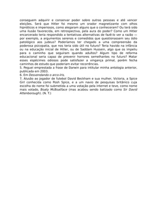 conseguem adquirir e conservar poder sobre outras pessoas e até vencer
eleições. Será que Hitler foi mesmo um orador magnetizante com olhos
hipnóticos e imperiosos, como alegaram alguns que o conheceram? Ou terá sido
uma ilusão favorecida, em retrospectiva, pela aura do poder? Como um Hitler
encarcerado teria respondido a tentativas alternativas de fazê-lo ver a razão —
por exemplo, a argumentos serenos e comedidos que questionassem seu ódio
patológico aos judeus? Poderíamos ter chegado a uma compreensão da
poderosa psicopatia, que nos teria sido útil no futuro? Teria havido na infância
ou na educação inicial de Hitler, ou de Saddam Hussein, algo que os impeliu
para o caminho que seguiram quando adultos? Algum tipo de reforma
educacional seria capaz de prevenir horrores semelhantes no futuro? Matar
esses espécimes odiosos pode satisfazer a vingança primal, porém fecha
caminhos de estudo que poderiam evitar recorrências.
5. Peguei emprestada a frase de Darwin para intitular minha antologia anterior,
publicada em 2003.
6. Em Desvendando o arco-íris.
7. Alusão ao jogador de futebol David Beckham e sua mulher, Victoria, a Spice
Girl conhecida como Posh Spice, e a um navio de pesquisas britânico cuja
escolha do nome foi submetida a uma votação pela internet e teve, como nome
mais votado, Boaty McBoatface (mas acabou sendo batizado como Sir David
Attenborough). (N. T.)
 