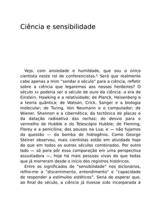 Ciência e sensibilidade
Vejo, com ansiedade e humildade, que sou o único
cientista neste rol de conferencistas.1 Será que realmente
cabe apenas a mim “sondar o século” para a ciência, reﬂetir
sobre a ciência que legaremos aos nossos herdeiros? O
século XX poderia ser o século de ouro da ciência: a era de
Einstein, Hawking e a relatividade; de Planck, Heisenberg e
a teoria quântica; de Watson, Crick, Sanger e a biologia
molecular; de Turing, Von Neumann e o computador; de
Wiener, Shannon e a cibernética; da tectônica de placas e
da datação radioativa das rochas; do desvio para o
vermelho de Hubble e do Telescópio Hubble; de Fleming,
Florey e a penicilina; dos pousos na Lua; e — não fujamos
da questão — da bomba de hidrogênio. Como George
Steiner observou, mais cientistas estão em atividade hoje
do que em todos os outros séculos combinados. Por outro
lado — só para pôr essa comparação em uma perspectiva
assustadora —, hoje há mais pessoas vivas do que todas
que já morreram desde o início dos registros históricos.
Entre os signiﬁcados de “sensibilidade” nos dicionários,
reﬁro-me a “discernimento, entendimento” e “capacidade
de responder a estímulos estéticos”. Seria de esperar que,
ao ﬁnal do século, a ciência já tivesse sido incorporada à
 