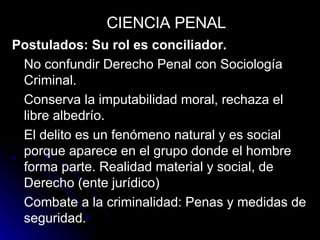 Postulados: Su rol es conciliador. No confundir Derecho Penal con Sociología Criminal. Conserva la imputabilidad moral, rechaza el libre albedrío. El delito es un fenómeno natural y es social porque aparece en el grupo donde el hombre forma parte. Realidad material y social, de Derecho (ente jurídico) Combate a la criminalidad: Penas y medidas de seguridad. CIENCIA PENAL 
