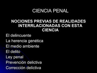 NOCIONES PREVIAS DE REALIDADES INTERRLACIONADAS CON ESTA CIENCIA El delincuente La herencia genética El medio ambiente El delito Ley penal Prevención delictiva Corrección delictiva CIENCIA PENAL 