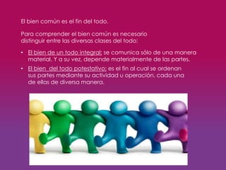 • El bien de un todo integral: se comunica sólo de una manera
material. Y a su vez, depende materialmente de las partes.
El bien común es el fin del todo.
Para comprender el bien común es necesario
distinguir entre las diversas clases del todo:
• El bien del todo potestativo: es el fin al cual se ordenan
sus partes mediante su actividad u operación, cada una
de ellas de diversa manera.
 