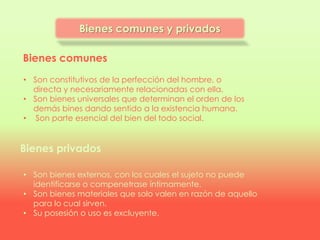 Bienes comunes
Bienes privados
• Son constitutivos de la perfección del hombre, o
directa y necesariamente relacionadas con ella.
• Son bienes universales que determinan el orden de los
demás bines dando sentido a la existencia humana.
• Son parte esencial del bien del todo social.
• Son bienes externos, con los cuales el sujeto no puede
identificarse o compenetrase íntimamente.
• Son bienes materiales que solo valen en razón de aquello
para lo cual sirven.
• Su posesión o uso es excluyente.
Bienes comunes y privados
 