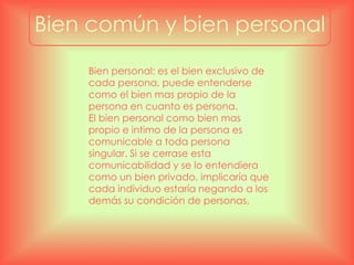 Bien común y bien personal
Bien personal: es el bien exclusivo de
cada persona, puede entenderse
como el bien mas propio de la
persona en cuanto es persona.
El bien personal como bien mas
propio e intimo de la persona es
comunicable a toda persona
singular. Si se cerrase esta
comunicabilidad y se lo entendiera
como un bien privado, implicaría que
cada individuo estaría negando a los
demás su condición de personas.
 