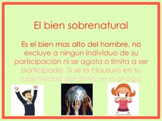 El bien sobrenatural
Es el bien mas alto del hombre, no
excluye a ningún individuo de su
participación ni se agota o limita a ser
participado. Si se lo clausura en su
subjetividad del alma, se lo ahoga.
 