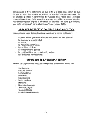 10
para ganarse el favor del mismo, ya que al fin y al cabo estos serán los que
decidan su futuro. Maquiavelo fue además un auténtico precursor del trabajo de
los analistas políticos y columnistas de nuestros días: “todos estos príncipes
nuestros tienen un propósito, y puesto que nos es imposible conocer sus secretos,
nos vemos obligados en parte a inferirlo de las palabras y los actos que cumplen,
y en parte a imaginarlo” (carta a Francesco Vettori, julio de 1513).
ÁREAS DE INVESTIGACION DE LA CIENCIA POLITICA
Las principales áreas de investigación y análisis de la ciencia política son:
 El poder político y las características de su obtención y su ejercicio.
 La autoridad y su legitimidad.
 El Estado.
 La Administración Pública
 Las políticas públicas.
 El comportamiento político.
 La opinión pública y la comunicación política.
 Las relaciones internacionales.
ENFOQUES DE LA CIENCIA POLITICA
Algunos de los principales enfoques conceptuales en la ciencia política son:
 Conductismo
 Elección racional
 Estructuralismo
 Feminismo
 Funcionalismo
 Institucionalismo
 Marxismo
 Neoinstitucionalismo
 Teoría de juegos
 Teoría sistémica
 Estructural-Funcionalismo
 