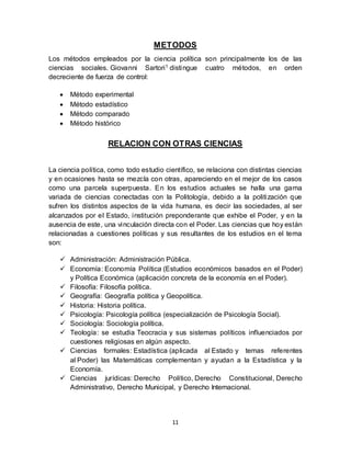 11
METODOS
Los métodos empleados por la ciencia política son principalmente los de las
ciencias sociales. Giovanni Sartori1 distingue cuatro métodos, en orden
decreciente de fuerza de control:
 Método experimental
 Método estadístico
 Método comparado
 Método histórico
RELACION CON OTRAS CIENCIAS
La ciencia política, como todo estudio científico, se relaciona con distintas ciencias
y en ocasiones hasta se mezcla con otras, apareciendo en el mejor de los casos
como una parcela superpuesta. En los estudios actuales se halla una gama
variada de ciencias conectadas con la Politología, debido a la politización que
sufren los distintos aspectos de la vida humana, es decir las sociedades, al ser
alcanzados por el Estado, institución preponderante que exhibe el Poder, y en la
ausencia de este, una vinculación directa con el Poder. Las ciencias que hoy están
relacionadas a cuestiones políticas y sus resultantes de los estudios en el tema
son:
 Administración: Administración Pública.
 Economía: Economía Política (Estudios económicos basados en el Poder)
y Política Económica (aplicación concreta de la economía en el Poder).
 Filosofía: Filosofía política.
 Geografía: Geografía política y Geopolítica.
 Historia: Historia política.
 Psicología: Psicología política (especialización de Psicología Social).
 Sociología: Sociología política.
 Teología: se estudia Teocracia y sus sistemas políticos influenciados por
cuestiones religiosas en algún aspecto.
 Ciencias formales: Estadística (aplicada al Estado y temas referentes
al Poder) las Matemáticas complementan y ayudan a la Estadística y la
Economía.
 Ciencias jurídicas: Derecho Político, Derecho Constitucional, Derecho
Administrativo, Derecho Municipal, y Derecho Internacional.
 