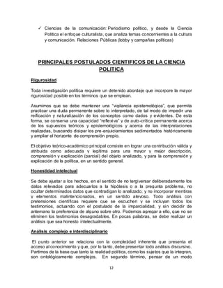 12
 Ciencias de la comunicación: Periodismo político, y desde la Ciencia
Política el enfoque culturalista, que analiza temas concernientes a la cultura
y comunicación. Relaciones Públicas (lobby y campañas políticas)
PRINCIPALES POSTULADOS CIENTIFICOS DE LA CIENCIA
POLITICA
Rigurosidad
Toda investigación política requiere un detenido abordaje que incorpore la mayor
rigurosidad posible en los términos que se emplean.
Asumimos que se debe mantener una “vigilancia epistemológica”, que permita
practicar una duda permanente sobre lo interpretado, de tal modo de impedir una
reificación y naturalización de los conceptos como dados y evidentes. De esta
forma, se conserva una capacidad “reflexiva” y de auto-crítica permanente acerca
de los supuestos teóricos y epistemológicos y acerca de las interpretaciones
realizadas, buscando disipar los pre-enjuiciamientos sedimentados históricamente
y ampliar el horizonte de comprensión propio.
El objetivo teórico-académico principal consiste en lograr una contribución válida y
atribuida como adecuada y legítima para una mayor y mejor descripción,
comprensión y explicación (parcial) del objeto analizado, y para la comprensión y
explicación de la política, en un sentido general.
Honestidad intelectual
Se debe ajustar a los hechos, en el sentido de no tergiversar deliberadamente los
datos relevados para adecuarlos a la hipótesis o a la pregunta problema, no
ocultar determinados datos que contradigan lo analizado, y no incorporar mentiras
y elementos malintencionados, en un sentido alevoso. Todo análisis con
pretensiones científicas requiere que se escuchen y se incluyan todos los
testimonios, actuando con el postulado de la imparcialidad, y sin decidir de
antemano la preferencia de alguno sobre otro. Podemos agregar a ello, que no se
eliminen los testimonios desagradables. En pocas palabras, se debe realizar un
análisis que sea honesto intelectualmente.
Análisis complejo e interdisciplinario
El punto anterior se relaciona con la complejidad inherente que presenta el
acceso al conocimiento y que, por lo tanto, debe presentar todo análisis discursivo.
Partimos de la base que tanto la realidad política, como los sujetos que la integran,
son ontológicamente complejos. En segundo término, pensar de un modo
 