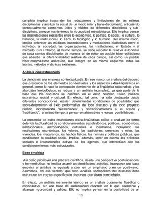13
complejo implica trascender las reducciones y limitaciones de las esferas
disciplinarias y analizar lo social de un modo inter y trans-disciplinario, articulando
contextualmente elementos útiles y válidos de diferentes disciplinas y sub-
disciplinas, aunque manteniendo la rigurosidad metodológica. Ello implica pensar
las interrelaciones existentes entre lo económico, lo político, lo social, lo cultural, lo
histórico, lo institucional, lo ético, lo biológico y lo humano. Del mismo modo,
implica entender las múltiples interrelaciones y mediaciones dialécticas entre el
individuo, la sociedad, las organizaciones, las instituciones, el Estado y el
mercado. Sin embargo, al mismo tiempo, se debe respetar la relativa autonomía
de cada campo disciplinario, de manera tal de evitar un posible híper-politicismo
que absorba la diferenciabilidad relativa de cada campo, así como un posible
híper-pragmatismo anárquico, que integre en un mismo esquema todas las
teorías, métodos y técnicas existentes.
Análisis contextualizado
La ciencia es una empresa contextualizada. En ese marco, un análisis del discurso
que prescinda de los elementos con-textuales y los aspectos extra-lingüísticos en
general, como lo hace la concepción dominante de la lingüística racionalista y los
abordajes lexicológicos, se reduce a un análisis incompleto, ya que parte de la
base que los discursos se inscriben en el vacío histórico, físico, político,
económico, social y cultural. En efecto, tal como ha sido destacado desde
diferentes concepciones, existen determinadas condiciones de posibilidad que
sobre-determinan el éxito performativo de todo discurso y de todo proyecto
político, incorporando “restricciones” y condicionamientos a la acción y
“habilitando”, al mismo tiempo, a pensar en alternativas y nuevas posibilidades.
La presencia de estas restricciones extra-lingüísticas obliga a analizar de forma
detenida la pluralidad de condicionamientos sociohistóricos, políticos, económicos,
institucionales, antropológicos, culturales e identitarios, incluyendo las
restricciones económicas, los valores, las tradiciones, creencias y mitos, las
vivencias, los imaginarios, los hechos físicos, las normas y políticas públicas, que
condicionan la realidad social. Implica, además, tener en cuenta las prácticas
sociales e institucionales activas de los agentes, que interactúan con los
condicionamientos más estructurales.
Base empírica
Así como promover una práctica científica, desde una perspectiva posfundacional
y hermenéutica, no implica asumir un cientificismo aséptico, incorporar una base
empírica al análisis no equivale a caer en un empirismo o en un positivismo.
Asumimos, en ese sentido, que todo análisis sociopolítico del discurso debe
estructurar un corpus específico de discursos que sirven como objeto.
En efecto, un análisis meramente teórico es un análisis puramente filosófico o
especulativo, sin una base de sustentación concreta en la que asentarse y
alcanzar rigurosidad y validez. Ello no implica pensar en la posibilidad de un
 