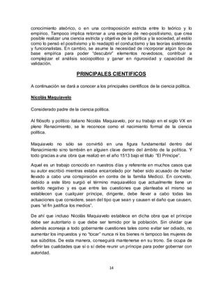 14
conocimiento ateórico, o en una contraposición estricta entre lo teórico y lo
empírico. Tampoco implica retornar a una especie de neo-positivismo, que crea
posible realizar una ciencia estricta y objetiva de la política y la sociedad, al estilo
como lo pensó el positivismo y lo readaptó el conductismo y las teorías sistémicas
y funcionalistas. En cambio, se asume la necesidad de incorporar algún tipo de
base empírica para poder “descubrir” elementos novedosos, contribuir a
complejizar el análisis sociopolítico y ganar en rigurosidad y capacidad de
validación.
PRINCIPALES CIENTIFICOS
A continuación se dará a conocer a los principales científicos de la ciencia política.
Nicolás Maquiavelo
Considerado padre de la ciencia política.
Al filósofo y político italiano Nicolás Maquiavelo, por su trabajo en el siglo VX en
pleno Renacimiento, se le reconoce como el nacimiento formal de la ciencia
política.
Maquiavelo no sólo se convirtió en una figura fundamental dentro del
Renacimiento sino también en alguien clave dentro del ámbito de la política. Y
todo gracias a una obra que realizó en el año 1513 bajo el título “El Príncipe”.
Aquel es un trabajo conocido en nuestros días y referente en muchos casos que
su autor escribió mientras estaba encarcelado por haber sido acusado de haber
llevado a cabo una conspiración en contra de la familia Medicci. En concreto,
debido a este libro surgió el término maquiavélico que actualmente tiene un
sentido negativo y es que entre las cuestiones que planteaba el mismo se
establecen que cualquier príncipe, dirigente, debe llevar a cabo todas las
actuaciones que considere, sean del tipo que sean y causen el daño que causen,
pues “el fin justifica los medios”.
De ahí que incluso Nicolás Maquiavelo establece en dicha obra que el príncipe
debe ser autoritario o que debe ser temido por la población. Sin olvidar que
además aconseja a todo gobernante cuestiones tales como evitar ser odiado, no
aumentar los impuestos y no “tocar” nunca ni los bienes ni tampoco las mujeres de
sus súbditos. De esta manera, conseguirá mantenerse en su trono. Se ocupa de
definir las cualidades que sí o sí debe reunir un príncipe para poder gobernar con
autoridad.
 