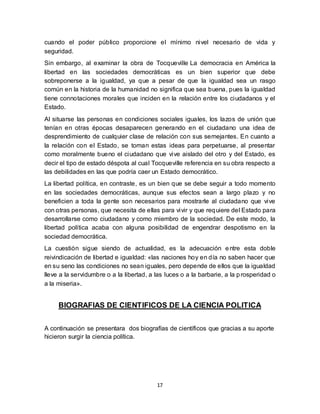 17
cuando el poder público proporcione el mínimo nivel necesario de vida y
seguridad.
Sin embargo, al examinar la obra de Tocqueville La democracia en América la
libertad en las sociedades democráticas es un bien superior que debe
sobreponerse a la igualdad, ya que a pesar de que la igualdad sea un rasgo
común en la historia de la humanidad no significa que sea buena, pues la igualdad
tiene connotaciones morales que inciden en la relación entre los ciudadanos y el
Estado.
Al situarse las personas en condiciones sociales iguales, los lazos de unión que
tenían en otras épocas desaparecen generando en el ciudadano una idea de
desprendimiento de cualquier clase de relación con sus semejantes. En cuanto a
la relación con el Estado, se toman estas ideas para perpetuarse, al presentar
como moralmente bueno el ciudadano que vive aislado del otro y del Estado, es
decir el tipo de estado déspota al cual Tocqueville referencia en su obra respecto a
las debilidades en las que podría caer un Estado democrático.
La libertad política, en contraste, es un bien que se debe seguir a todo momento
en las sociedades democráticas, aunque sus efectos sean a largo plazo y no
beneficien a toda la gente son necesarios para mostrarle al ciudadano que vive
con otras personas, que necesita de ellas para vivir y que requiere del Estado para
desarrollarse como ciudadano y como miembro de la sociedad. De este modo, la
libertad política acaba con alguna posibilidad de engendrar despotismo en la
sociedad democrática.
La cuestión sigue siendo de actualidad, es la adecuación entre esta doble
reivindicación de libertad e igualdad: «las naciones hoy en día no saben hacer que
en su seno las condiciones no sean iguales, pero depende de ellos que la igualdad
lleve a la servidumbre o a la libertad, a las luces o a la barbarie, a la prosperidad o
a la miseria».
BIOGRAFIAS DE CIENTIFICOS DE LA CIENCIA POLITICA
A continuación se presentara dos biografías de científicos que gracias a su aporte
hicieron surgir la ciencia política.
 