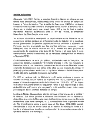 18
Nicolás Maquiavelo
(Florencia, 1469-1527) Escritor y estadista florentino. Nacido en el seno de una
familia noble empobrecida, Nicolás Maquiavelo vivió en Florencia en tiempos de
Lorenzo y Pedro de Médicis. Tras la caída de Savonarola (1498) fue nombrado
secretario de la segunda cancillería encargada de los Asuntos Exteriores y de la
Guerra de la ciudad, cargo que ocupó hasta 1512 y que le llevó a realizar
importantes misiones diplomáticas ante el rey de Francia, el emperador
Maximiliano I y César Borgia, entre otros.
Su actividad diplomática desempeñó un papel decisivo en la formación de su
pensamiento político, centrado en el funcionamiento del Estado y en la psicología
de sus gobernantes. Su principal objetivo político fue preservar la soberanía de
Florencia, siempre amenazada por las grandes potencias europeas, y para
conseguirlo creó la milicia nacional en 1505. Intentó sin éxito propiciar el
acercamiento de posiciones entre Luis XII de Francia y el papa Julio II, cuyo
enfrentamiento terminó con la derrota de los franceses y el regreso de los Médicis
a Florencia (1512).
Como consecuencia de este giro político, Maquiavelo cayó en desgracia, fue
acusado de traición, encarcelado y levemente torturado (1513). Tras recuperar la
libertad se retiró a una casa de su propiedad en las afueras de Florencia, donde
emprendió la redacción de sus obras, entre ellas su obra maestra, El príncipe (Il
principe), que Maquiavelo terminó en 1513 y dedicó a Lorenzo de Médicis (a pesar
de ello, sólo sería publicada después de su muerte).
En 1520, el cardenal Julio de Médicis le confió varias misiones y, cuando se
convirtió en Papa, con el nombre de Clemente VII (1523), Maquiavelo pasó a
ocupar el cargo de superintendente de fortificaciones (1526). En 1527, las tropas
de Carlos I de España tomaron y saquearon Roma, lo que trajo consigo la caída
de los Médicis en Florencia y la marginación política de Maquiavelo, quien murió
poco después de ser apartado de todos sus cargos.
La obra de Nicolás Maquiavelo se adentra por igual en los terrenos de la política y
la literatura. Sus textos políticos e históricos son deudores de su experiencia
diplomática al servicio de Florencia, caso de Descripción de las cosas de Alemania
(Ritrato delle cose della Alemagna, 1532). En Discursos sobre la primera década
de Tito Livio (Discorsi sopra la prima deca di Tito Livio, 1512-1519) esbozó,
anticipándose a Vico, la teoría cíclica de la historia: la monarquía tiende a la
tiranía, la aristocracia se transforma en oligarquía y la democracia en anarquía, lo
que lleva de nuevo a la monarquía.
 