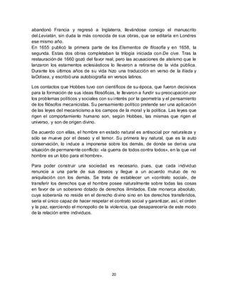 20
abandonó Francia y regresó a Inglaterra, llevándose consigo el manuscrito
del Leviatán, sin duda la más conocida de sus obras, que se editaría en Londres
ese mismo año.
En 1655 publicó la primera parte de los Elementos de filosofía y en 1658, la
segunda. Estas dos obras completaban la trilogía iniciada con De cive. Tras la
restauración de 1660 gozó del favor real, pero las acusaciones de ateísmo que le
lanzaron los estamentos eclesiásticos lo llevaron a retirarse de la vida pública.
Durante los últimos años de su vida hizo una traducción en verso de la Ilíada y
laOdisea, y escribió una autobiografía en versos latinos.
Los contactos que Hobbes tuvo con científicos de su época, que fueron decisivos
para la formación de sus ideas filosóficas, le llevaron a fundir su preocupación por
los problemas políticos y sociales con su interés por la geometría y el pensamiento
de los filósofos mecanicistas. Su pensamiento político pretende ser una aplicación
de las leyes del mecanicismo a los campos de la moral y la política. Las leyes que
rigen el comportamiento humano son, según Hobbes, las mismas que rigen el
universo, y son de origen divino.
De acuerdo con ellas, el hombre en estado natural es antisocial por naturaleza y
sólo se mueve por el deseo y el temor. Su primera ley natural, que es la auto
conservación, lo induce a imponerse sobre los demás, de donde se deriva una
situación de permanente conflicto: «la guerra de todos contra todos», en la que «el
hombre es un lobo para el hombre».
Para poder construir una sociedad es necesario, pues, que cada individuo
renuncie a una parte de sus deseos y llegue a un acuerdo mutuo de no
aniquilación con los demás. Se trata de establecer un «contrato social», de
transferir los derechos que el hombre posee naturalmente sobre todas las cosas
en favor de un soberano dotado de derechos ilimitados. Este monarca absoluto,
cuya soberanía no reside en el derecho divino sino en los derechos transferidos,
sería el único capaz de hacer respetar el contrato social y garantizar, así, el orden
y la paz, ejerciendo el monopolio de la violencia, que desaparecería de este modo
de la relación entre individuos.
 