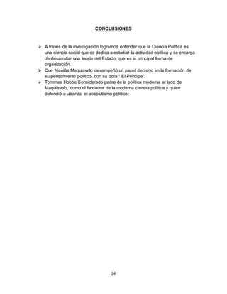 24
CONCLUSIONES
 A través de la investigación logramos entender que la Ciencia Política es
una ciencia social que se dedica a estudiar la actividad política y se encarga
de desarrollar una teoría del Estado que es la principal forma de
organización.
 Que Nicolás Maquiavelo desempeñó un papel decisivo en la formación de
su pensamiento político, con su obra “ El Príncipe”.
 Tommas Hobbe Considerado padre de la política moderna al lado de
Maquiavelo, como el fundador de la moderna ciencia política y quien
defendió a ultranza el absolutismo político.
 