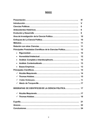 3
ÍNDICE
Presentación……………………………………………………………………….. IV
Introducción………………………………………………………………………… V
Ciencias Políticas………………………………………………………………….. 6
Antecedentes Históricos…………………………………………………………. 6
Evolución y Desarrollo …………………………………………………………… 8
Área de Investigación de la Ciencia Política…………………………………… 10
Enfoques de La Ciencia Política…………………………………………………. 10
Métodos……………………………………………………………………………… 11
Relación con otras Ciencias……………………………………………………… 11
Principales Postulados Científicos de la Ciencias Política...........…………. 12
 Rigurosidad………………………………………………………………….. 12
 Honestidad Intelectual……………………………………………………. 12
 Análisis Completo e Interdisciplinario………………………………….. 12
 Análisis Contextualizado …………………………………………………. 13
 Bases Empíricas…………………………………………………………….. 13
Principales Científicos……………………………………………………………… 14
 Nicolás Maquiavelo………………………………………………………….. 14
 Thomas Hobbes……………………………………………………………… 15
 Charles Montesquieu………………………………………………………………….. 16
 Alexis de Tocqueville………………………………………………………… 17
BIOGRAFIAS DE CIENTIFICOS DE LA CIENCIA POLITICA………………….. 17
 Nicolás Maquiavelo……………………………………………………………17
 Thomas Hobbes……………………………………………………………… 18
E-grafía……………………………………………………………………………….. 21
Anexos………………………………………………………………………………… 22
Conclusiones…………………………………………………………………………. 24
 
