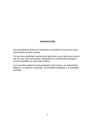 4
PRESENTACIÓN
Con este trabajo se quiere dar a demostrar la importancia de conocer lo que la
ciencia política enseña y ejecuta.
Ya que como estudiantes muchas veces ignoramos lo que implica una ciencia y
que es lo que esta misma ejecuta. Necesitamos el conocimiento para llegar a
conocer el trasfondo de esta ciencia Política.
Y por tal motivo realizamos esta investigación para conocer, sus antecedentes
históricos, su evolución y desarrollo, sus principales postulados y su principales
científicos.
 