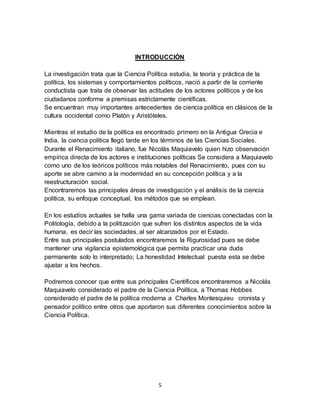 5
INTRODUCCIÓN
La investigación trata que la Ciencia Política estudia, la teoría y práctica de la
política, los sistemas y comportamientos políticos, nació a partir de la corriente
conductista que trata de observar las actitudes de los actores políticos y de los
ciudadanos conforme a premisas estrictamente científicas.
Se encuentran muy importantes antecedentes de ciencia política en clásicos de la
cultura occidental como Platón y Aristóteles.
Mientras el estudio de la política es encontrado primero en la Antigua Grecia e
India, la ciencia política llegó tarde en los términos de las Ciencias Sociales.
Durante el Renacimiento italiano, fue Nicolás Maquiavelo quien hizo observación
empírica directa de los actores e instituciones políticas Se considera a Maquiavelo
como uno de los teóricos políticos más notables del Renacimiento, pues con su
aporte se abre camino a la modernidad en su concepción política y a la
reestructuración social.
Encontraremos las principales áreas de investigación y el análisis de la ciencia
política, su enfoque conceptual, los métodos que se emplean.
En los estudios actuales se halla una gama variada de ciencias conectadas con la
Politología, debido a la politización que sufren los distintos aspectos de la vida
humana, es decir las sociedades, al ser alcanzados por el Estado.
Entre sus principales postulados encontraremos la Rigurosidad pues se debe
mantener una vigilancia epistemológica que permita practicar una duda
permanente solo lo interpretado; La honestidad Intelectual puesta esta se debe
ajustar a los hechos.
Podremos conocer que entre sus principales Científicos encontraremos a Nicolás
Maquiavelo considerado el padre de la Ciencia Política, a Thomas Hobbes
considerado el padre de la política moderna a Charles Montesquieu cronista y
pensador político entre otros que aportaron sus diferentes conocimientos sobre la
Ciencia Política.
 