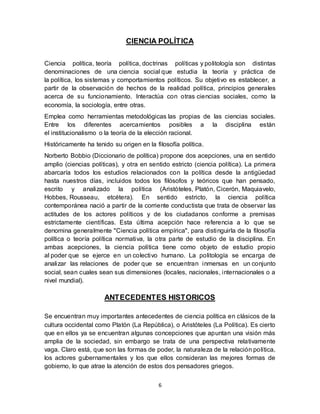 6
CIENCIA POLÍTICA
Ciencia política, teoría política, doctrinas políticas y politología son distintas
denominaciones de una ciencia social que estudia la teoría y práctica de
la política, los sistemas y comportamientos políticos. Su objetivo es establecer, a
partir de la observación de hechos de la realidad política, principios generales
acerca de su funcionamiento. Interactúa con otras ciencias sociales, como la
economía, la sociología, entre otras.
Emplea como herramientas metodológicas las propias de las ciencias sociales.
Entre los diferentes acercamientos posibles a la disciplina están
el institucionalismo o la teoría de la elección racional.
Históricamente ha tenido su origen en la filosofía política.
Norberto Bobbio (Diccionario de política) propone dos acepciones, una en sentido
amplio (ciencias políticas), y otra en sentido estricto (ciencia política). La primera
abarcaría todos los estudios relacionados con la política desde la antigüedad
hasta nuestros días, incluidos todos los filósofos y teóricos que han pensado,
escrito y analizado la política (Aristóteles, Platón, Cicerón, Maquiavelo,
Hobbes, Rousseau, etcétera). En sentido estricto, la ciencia política
contemporánea nació a partir de la corriente conductista que trata de observar las
actitudes de los actores políticos y de los ciudadanos conforme a premisas
estrictamente científicas. Esta última acepción hace referencia a lo que se
denomina generalmente "Ciencia política empírica", para distinguirla de la filosofía
política o teoría política normativa, la otra parte de estudio de la disciplina. En
ambas acepciones, la ciencia política tiene como objeto de estudio propio
al poder que se ejerce en un colectivo humano. La politología se encarga de
analizar las relaciones de poder que se encuentran inmersas en un conjunto
social, sean cuales sean sus dimensiones (locales, nacionales, internacionales o a
nivel mundial).
ANTECEDENTES HISTORICOS
Se encuentran muy importantes antecedentes de ciencia política en clásicos de la
cultura occidental como Platón (La República), o Aristóteles (La Política). Es cierto
que en ellos ya se encuentran algunas concepciones que apuntan una visión más
amplia de la sociedad, sin embargo se trata de una perspectiva relativamente
vaga. Claro está, que son las formas de poder, la naturaleza de la relación política,
los actores gubernamentales y los que ellos consideran las mejores formas de
gobierno, lo que atrae la atención de estos dos pensadores griegos.
 