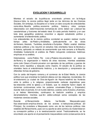 8
EVOLUCION Y DESARROLLO
Mientras el estudio de la política es encontrado primero en la Antigua
Grecia e India, la ciencia política llegó tarde en los términos de las Ciencias
Sociales. Sin embargo, la disciplina en sí tiene un claro conjunto de antecedentes
como ética, filosofía política, economía política, historia y otros campos
relacionados con determinaciones normativas de cómo deben ser y deducir las
características y funciones del estado ideal. En cada período histórico y en casi
toda área geográfica podemos encontrar a alguien estudiando política y
aumentando el entendimiento político.
Los antecedentes de la ciencia política occidental se pueden rastrear mucho
tiempo antes de Platón y Aristóteles, particularmente en las obras
de Homero, Hesíodo, Tucídides, Jenofonte o Eurípides. Platón analizó distintos
sistemas políticos y los resumió en estudios más orientados hacia la literatura y
la historia, aplicando un método de acercamiento que más cercano a la filosofía.
Aristóteles fundamentó el análisis de Platón incluyendo evidencias históricas
empíricas en su análisis.
Historiadores como Polibio, Tito Livio y Plutarco documentaron el ascenso
de Roma y la organización e historia de otras naciones; mientras estadistas
como Julio César o Cicerón proveían con ejemplos de las políticas y guerras de
Roma como república y después como imperio. El estudio de la política se
orientaba hacia el entendimiento histórico, y la descripción y comprensión de
diferentes formas de gobierno.
Con la caída del Imperio romano y el comienzo de la Edad Media, la ciencia
política tuvo que sincretizar la tradición clásica con las religiones monoteístas. En
el cristianismo, La ciudad de Dios de Agustín de Hipona redefinió las fronteras
entre lo político y lo religioso, proporcionando certezas dogmáticas para
las relaciones entre la Iglesia y el Estado, que no obstante fueron objeto de
durísimas controversias entre los poderes universales (Papa y Emperador)
durante todo el periodo. En el mundo islámico, autores como Avicena y Averroes,
y el hebreo Maimónides, continuaron la tradición analítica y empírica
del aristotelismo; mientras que Ibn Jaldún anticipó varios conceptos de las
modernas ciencias sociales.
Durante el Renacimiento italiano, fue Nicolás Maquiavelo quien
hizo observación empírica directa de los actores e instituciones políticas (El
Príncipe). Se considera a Maquiavelo como uno de los teóricos políticos más
notables del Renacimiento, pues con su aporte se abre camino a la modernidad en
su concepción política y a la reestructuración social. Tradicionalmente, se ha
encontrado una aporía en el pensamiento maquiaveliano como consecuencia de la
 