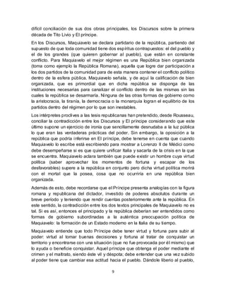 9
difícil conciliación de sus dos obras principales, los Discursos sobre la primera
década de Tito Livio y El príncipe.
En los Discursos, Maquiavelo se declara partidario de la república, partiendo del
supuesto de que toda comunidad tiene dos espíritus contrapuestos: el del pueblo y
el de los grandes (que quieren gobernar al pueblo), que están en constante
conflicto. Para Maquiavelo el mejor régimen es una República bien organizada
(toma como ejemplo la República Romana), aquella que logre dar participación a
los dos partidos de la comunidad para de esta manera contener el conflicto político
dentro de la esfera pública. Maquiavelo señala, y de aquí la calificación de bien
organizada, que es primordial que en dicha república se disponga de las
instituciones necesarias para canalizar el conflicto dentro de las mismas sin las
cuales la república se desarmaría. Ninguna de las otras formas de gobierno como
la aristocracia, la tiranía, la democracia o la monarquía logran el equilibrio de los
partidos dentro del régimen por lo que son inestables.
Los intérpretes proclives a las tesis republicanas han pretendido, desde Rousseau,
conciliar la contradicción entre los Discursos y El príncipe considerando que este
último supone un ejercicio de ironía que sencillamente desnudaba a la luz pública
lo que eran las verdaderas prácticas del poder. Sin embargo, la oposición a la
república que podría inferirse en El príncipe, debe tenerse en cuenta que cuando
Maquiavelo lo escribe está escribiendo para mostrar a Lorenzo II de Médici como
debe desempeñarse si es que quiere unificar Italia y sacarla de la crisis en la que
se encuentra. Maquiavelo aclara también que puede existir un hombre cuya virtud
política (saber aprovechar los momentos de fortuna y escapar de los
desfavorables) supere a la república en conjunto pero dicha virtud política morirá
con el mortal que la posea, cosa que no ocurriría en una república bien
organizada.
Además de esto, debe recordarse que el Príncipe presenta analogías con la figura
romana y republicana del dictador, investido de poderes absolutos durante un
breve período y teniendo que rendir cuentas posteriormente ante la república. En
este sentido, la contradicción entre los dos textos principales de Maquiavelo no es
tal. Si es así, entonces el principado y la república deberían ser entendidos como
formas de gobierno subordinadas a la auténtica preocupación política de
Maquiavelo: la formación de un Estado moderno en la Italia de su tiempo.
Maquiavelo entiende que todo Príncipe debe tener virtud y fortuna para subir al
poder: virtud al tomar buenas decisiones y fortuna al tratar de conquistar un
territorio y encontrarse con una situación (que no fue provocada por él mismo) que
lo ayuda o beneficie conquistar. Aquel príncipe que obtenga el poder mediante el
crimen y el maltrato, siendo éste vil y déspota; debe entender que una vez subido
al poder tiene que cambiar esa actitud hacia el pueblo. Dándole liberio al pueblo,
 