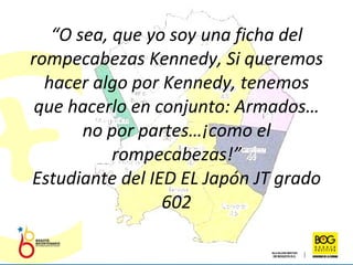 “ O sea, que yo soy una ficha del rompecabezas Kennedy, Si queremos hacer algo por Kennedy, tenemos que hacerlo en conjunto: Armados… no por partes…¡como el rompecabezas!” Estudiante del IED EL Japón JT grado 602 