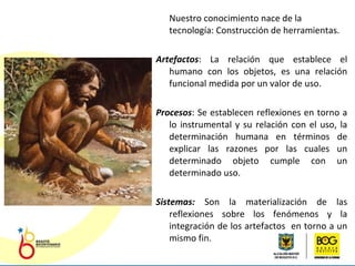 Nuestro conocimiento nace de la tecnología: Construcción de herramientas. Artefactos :  La relación que establece el humano con los objetos, es una relación funcional medida por un valor de uso. Procesos : S e establecen reflexiones en torno a lo instrumental y su relación con el uso, la determinación humana en términos de explicar las razones por las cuales un determinado objeto cumple con un determinado uso. Sistemas:  Son  la materialización de las reflexiones sobre los fenómenos y la integración de los artefactos  en torno a un mismo fin. 