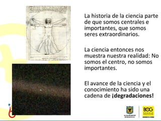 La historia de la ciencia parte de que somos centrales e importantes, que somos seres extraordinarios. La ciencia entonces nos muestra nuestra realidad: No somos el centro, no somos importantes. El avance de la ciencia y el conocimiento ha sido una cadena de  ¡degradaciones!   