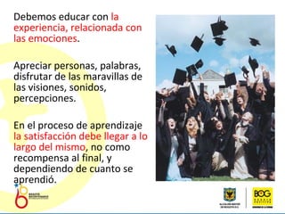 Debemos educar con  la experiencia, relacionada con las emociones . Apreciar personas, palabras, disfrutar de las maravillas de las visiones, sonidos, percepciones. En el proceso de aprendizaje  la satisfacción debe llegar a lo largo del mismo , no como recompensa al final, y dependiendo de cuanto se aprendió.  