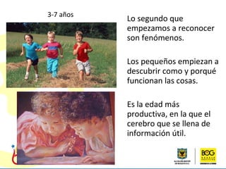 Lo segundo que empezamos a reconocer son fenómenos. Los pequeños empiezan a descubrir como y porqué  funcionan las cosas. Es la edad más productiva, en la que el cerebro que se llena de información útil.  3-7 años 