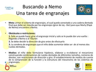 Buscando a Nemo  Una tarea de engranajes Meta:  armar el sistema de engranajes, el cual queda conectado a una cadena dentada final que debe ser movida por los engranajes (girar de izq - Der) para que Marly (Papá de Nemo) encuentre a Nemo. Obstáculos o restricciones:  1.  Solo se puede hacer girar el engranaje inicial y solo se le puede dar una vuelta : llegando a Nemo o al Tiburón 2.  Se debe decidir la dirección de giro antes de efectuarla 3.  La condena de engranajes que el niño debe aumentar debe ser  de al menos dos ruedas dentadas. Medios:  el niño debe formularse hipótesis, elaborar y re-elaborar el mecanismo construyendo combinaciones de ruedas dentadas de diferentes tamaños, números de dientes, con restricciones de dirección y giro. El establecimiento de medios da cuenta de la comprensión de la función y la estructura del mecanismo de los sistemas de engranajes. 
