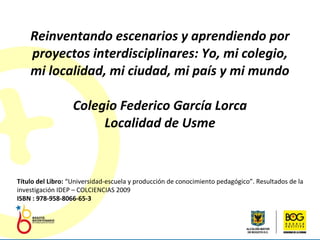Reinventando escenarios y aprendiendo por proyectos interdisciplinares: Yo, mi colegio, mi localidad, mi ciudad, mi país y mi mundo Colegio Federico García Lorca Localidad de Usme Título del Libro:  “Universidad-escuela y producción de conocimiento pedagógico”. Resultados de la investigación IDEP – COLCIENCIAS 2009 ISBN : 978-958-8066-65-3 