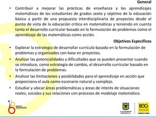 General Contribuir a mejorar las prácticas de enseñanza y los aprendizajes matemáticos de los estudiantes de grados sexto y séptimo de la educación básica a partir de una propuesta interdisciplinaria de proyectos desde el punto de vista de la educación critica en matemáticas y teniendo en cuenta tanto el desarrollo curricular basado en la formulación de problemas como el  aprendizaje de las matemáticas como acción. Objetivos Específicos Explorar la estrategia de desarrollar currículo basado en la formulación de problemas y organizados con base en proyectos.  Analizar las potencialidades y dificultades que se pueden presentar cuando se introduce, como estrategia de cambio, el desarrollo curricular basado en la formulación de problemas. Analizar las limitaciones y posibilidades para el aprendizaje en acción que proporciona el aula como escenario natural y complejo. Estudiar y ubicar áreas problemáticas y áreas de interés de situaciones reales, sociales y sus relaciones con procesos de modelaje matemático.  