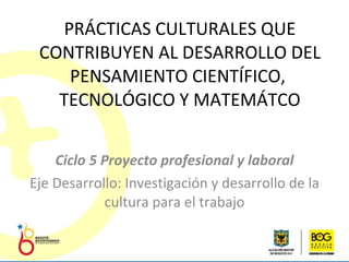 PRÁCTICAS CULTURALES QUE CONTRIBUYEN AL DESARROLLO DEL PENSAMIENTO CIENTÍFICO,  TECNOLÓGICO Y MATEMÁTCO Ciclo 5  Proyecto profesional y laboral Eje Desarrollo: Investigación y desarrollo de la cultura para el trabajo 