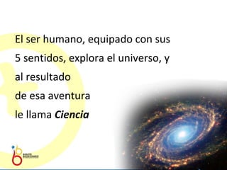 El ser humano, equipado con sus 5 sentidos, explora el universo, y al resultado  de esa aventura  le llama  Ciencia 