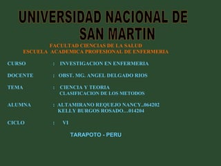 FACULTAD CIENCIAS DE LA SALUD ESCUELA  ACADEMICA PROFESIONAL DE ENFERMERIA CURSO   :  INVESTIGACION EN ENFERMERIA  DOCENTE  :  OBST. MG. ANGEL DELGADO RIOS  TEMA    :  CIENCIA Y TEORIA     CLASIFICACION DE LOS METODOS ALUMNA  :  ALTAMIRANO REQUEJO NANCY..064202 KELLY BURGOS ROSADO…014204 CICLO    :  VI TARAPOTO - PERU UNIVERSIDAD NACIONAL DE SAN MARTIN 