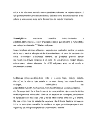 mitos a los discursos, narraciones o expresiones culturales de origen sagrado, y
que posteriormente fueron secularizados y tratados como discursos relativos a una
cultura, a una época o a una serie de creencias de carácter imaginario.
Una religión es un sistema cultural de comportamientos y
prácticas, cosmovisiones, ética y organización social que relaciona la humanidad a
una categoría existencial. NotaMuchas religiones
tienen narrativas, símbolos e historias sagradas que pretenden explicar el sentido
de la vida o explicar el origen de la vida o el universo. A partir de sus creencias
sobre el cosmos y la naturaleza humana, las personas pueden derivar
una moral, ética o leyes religiosas o un estilo de vida preferido. Según algunas
estimaciones, existen alrededor de 4200 religiones vivas en el mundo e
innumerables extintas
La biología (del griego «βίος» bíos, vida, y «-λογία» -logía, tratado, estudio,
ciencia) es la ciencia que estudia a los seres vivos y, más específicamente,
su origen, suevolución y sus
propiedades: nutrición, morfogénesis, reproducción (asexual ysexual), patogenia,
etc. Se ocupa tanto de la descripción de las características y los comportamientos
de los organismos individuales, como de las especies en su conjunto, así como de
la reproducción de los seres vivos y de las interacciones entre ellos y el entorno.
De este modo, trata de estudiar la estructura y la dinámica funcional comunes a
todos los seres vivos, con el fin de establecer las leyes generales que rigen la vida
orgánica y los principios explicativos fundamentales de ésta.
 