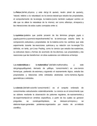 La física (del lat. physica, y este del gr. τὰ φυσικά, neutro plural de φυσικός,
'natural, relativo a la naturaleza') es la ciencia natural que estudia las propiedades,
el comportamiento de la energía, la materia (como también cualquier cambio en
ella que no altere la naturaleza de la misma), así como eltiempo, el espacio y
las interacciones de estos cuatro conceptos entre sí.
La química (palabra que podría provenir de los términos griegos χημία o
χημεία,quemia y quemeia respectivamente)1 es la ciencia que estudia tanto la
composición, estructura y propiedades de la materia como los cambios que esta
experimenta durante las reacciones químicas y su relación con la energía.2 Es
definida, en tanto, por Linus Pauling, como la ciencia que estudia las sustancias,
su estructura (tipos y formas de acomodo de los átomos), sus propiedades y las
reacciones que las transforman en otras sustancias con referencia al tiempo
Las matemáticas o la matemática1 (del latín mathematĭca, y este
del griegoμαθηματικά, derivado de μάθημα, ‘conocimiento’) es una ciencia
formal que, partiendo de axiomas y siguiendo el razonamiento lógico, estudia las
propiedades y relaciones entre entidades abstractas como números, figuras
geométricas o símbolos.
La ciencia (del latín scientĭa ‘conocimiento’) es el conjunto ordenado de
conocimientos estructurados sistemáticamente. La ciencia es el conocimiento que
se obtiene mediante la observación de patrones regulares, de razonamientos y
de experimentación en ámbitos específicos, a partir de los cuales se generan
preguntas, se construyenhipótesis, se deducen principios y se
elaboran leyes generales ysistemas organizados por medio de un método
científico.
 