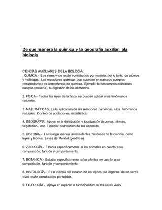 De que manera la química y la geografía auxilian ala
biología
CIENCIAS AUXILIARES DE LA BIOLOGÍA.
. QUÍMICA.- Los seres vivos están constituidos por materia, por lo tanto de átomos
y moléculas. Las reacciones químicas que suceden en nuestros cuerpos
(metabolismo) es competencia de química. Ejemplo: la descomposición delos
cuerpos (materia), la digestión de los alimentos.
2. FÍSICA.- Todas las leyes de la física se pueden aplicar a los fenómenos
naturales.
3. MATEMÁTICAS. Es la aplicación de las relaciones numéricas a los fenómenos
naturales. Conteo de poblaciones, estadística.
4. GEOGRAFÍA. Apoya en la distribución y localización de zonas, climas,
vegetación.. etc. Ejemplo: distribución de las especies.
5. HISTORIA.- La biología maneja antecedentes históricos de la ciencia, como
leyes y teorías. Leyes de Mendel (genética)
6. ZOOLOGÍA.- Estudia específicamente a los animales en cuanto a su
composición, función y comportamiento.
7. BOTANICA.- Estudia específicamente a las plantas en cuanto a su
composición, función y comportamiento.
8. HISTOLOGÍA.- Es la ciencia del estudio de los tejidos; los órganos de los seres
vivos están constituidos por tejidos.
9. FISIOLOGÍA.- Apoya en explicar la funcionalidad de los seres vivos.
 
